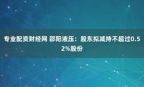 专业配资财经网 邵阳液压：股东拟减持不超过0.52%股份