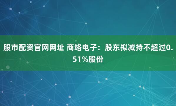 股市配资官网网址 商络电子：股东拟减持不超过0.51%股份