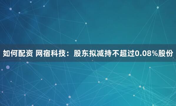 如何配资 网宿科技：股东拟减持不超过0.08%股份