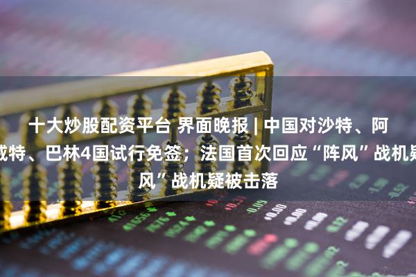 十大炒股配资平台 界面晚报 | 中国对沙特、阿曼、科威特、巴林4国试行免签；法国首次回应“阵风”战机疑被击落