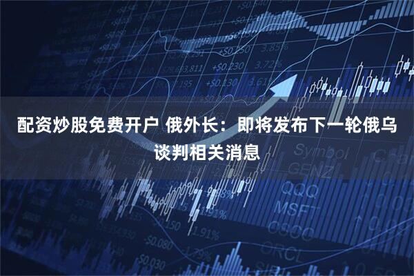 配资炒股免费开户 俄外长：即将发布下一轮俄乌谈判相关消息