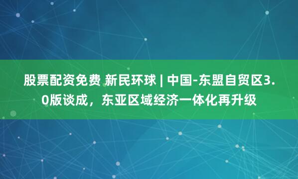 股票配资免费 新民环球 | 中国-东盟自贸区3.0版谈成，东亚区域经济一体化再升级