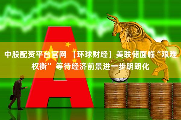 中股配资平台官网 【环球财经】美联储面临“艰难权衡” 等待经济前景进一步明朗化