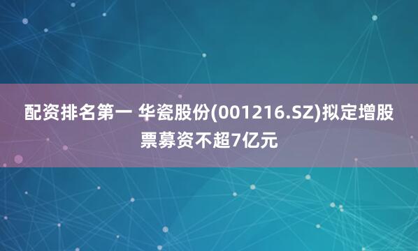 配资排名第一 华瓷股份(001216.SZ)拟定增股票募资不超7亿元