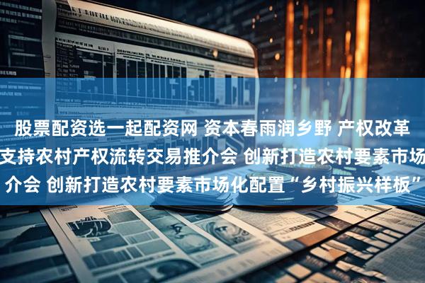 股票配资选一起配资网 资本春雨润乡野 产权改革赋新能——2025年金融支持农村产权流转交易推介会 创新打造农村要素市场化配置“乡村振兴样板”