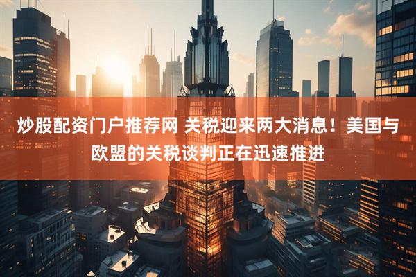 炒股配资门户推荐网 关税迎来两大消息！美国与欧盟的关税谈判正在迅速推进