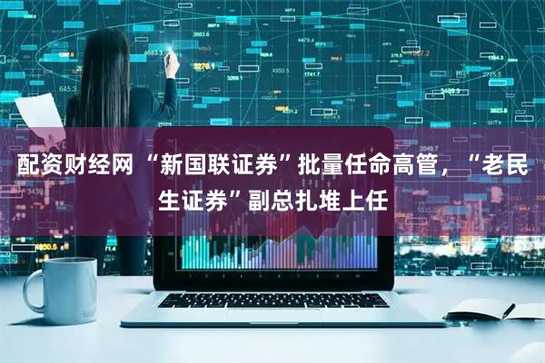 配资财经网 “新国联证券”批量任命高管，“老民生证券”副总扎堆上任