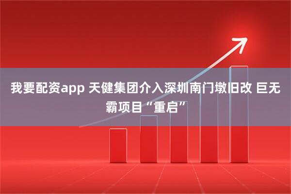 我要配资app 天健集团介入深圳南门墩旧改 巨无霸项目“重启”