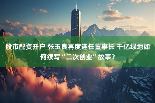 股市配资开户 张玉良再度连任董事长 千亿绿地如何续写“二次创业”故事？