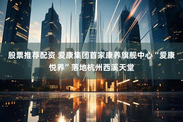 股票推荐配资 爱康集团首家康养旗舰中心“爱康悦养”落地杭州西溪天堂