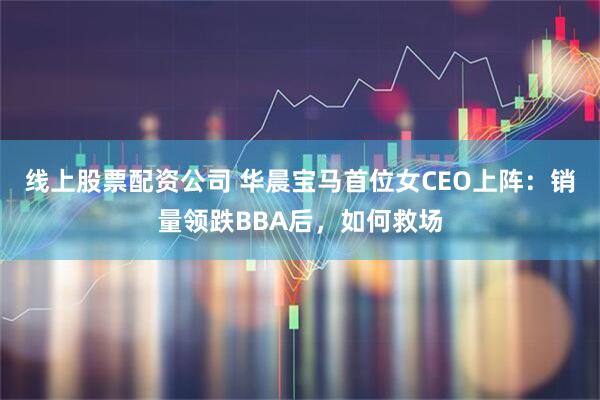 线上股票配资公司 华晨宝马首位女CEO上阵：销量领跌BBA后，如何救场