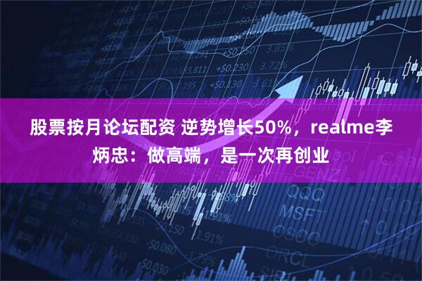 股票按月论坛配资 逆势增长50%，realme李炳忠：做高端，是一次再创业