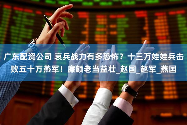 广东配资公司 哀兵战力有多恐怖？十三万娃娃兵击败五十万燕军！廉颇老当益壮_赵国_赵军_燕国