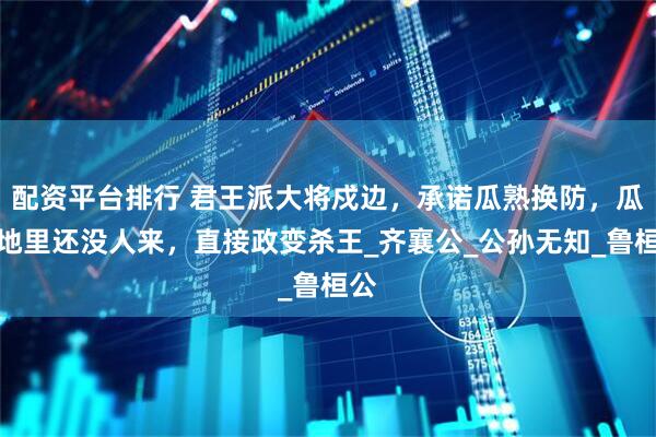 配资平台排行 君王派大将戍边，承诺瓜熟换防，瓜烂地里还没人来，直接政变杀王_齐襄公_公孙无知_鲁桓公