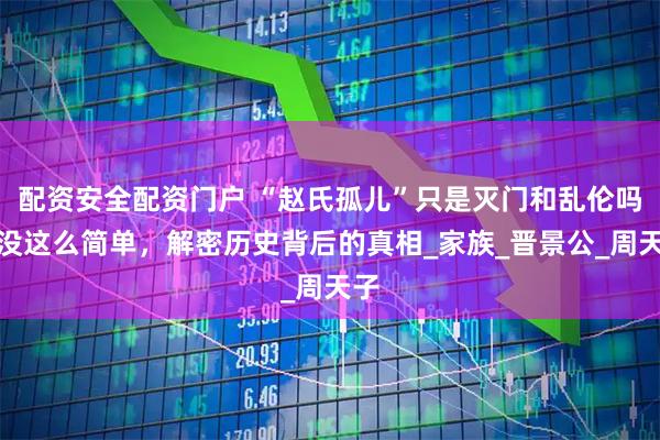 配资安全配资门户 “赵氏孤儿”只是灭门和乱伦吗？没这么简单，解密历史背后的真相_家族_晋景公_周天子