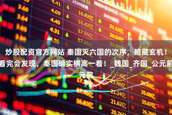 炒股配资官方网站 秦国灭六国的次序，暗藏玄机！看完会发现，秦国确实棋高一着！_魏国_齐国_公元前