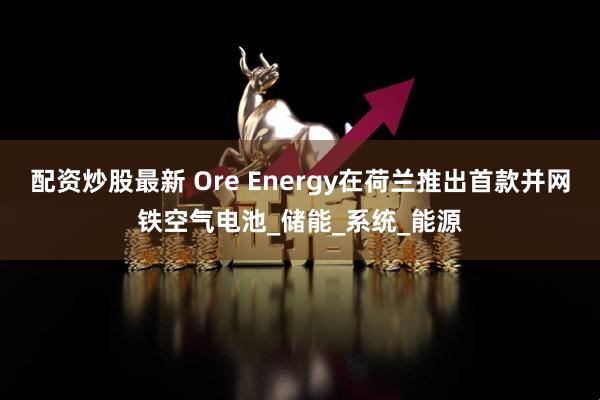 配资炒股最新 Ore Energy在荷兰推出首款并网铁空气电池_储能_系统_能源