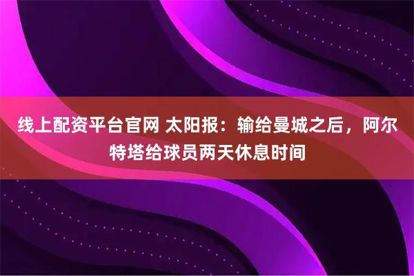 线上配资平台官网 太阳报：输给曼城之后，阿尔特塔给球员两天休息时间