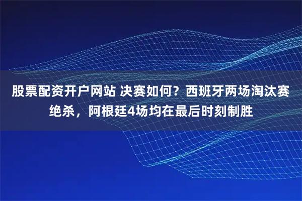 股票配资开户网站 决赛如何?西班牙两场淘汰赛绝杀,阿根廷4场均在最后时刻制胜