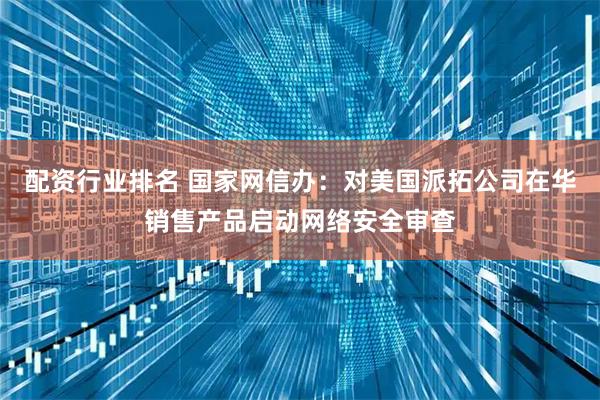 配资行业排名 国家网信办：对美国派拓公司在华销售产品启动网络安全审查